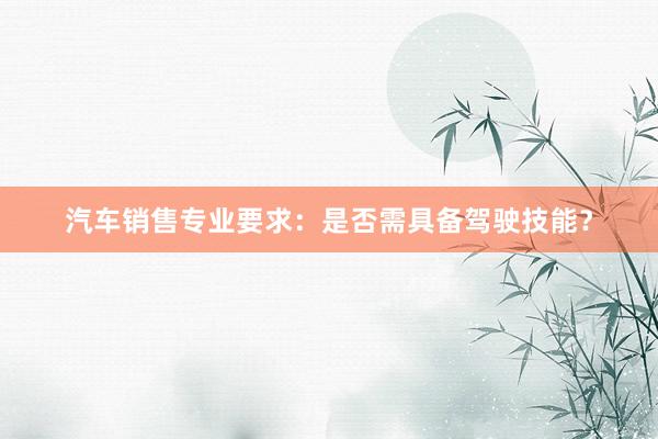 汽车销售专业要求：是否需具备驾驶技能？